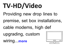TV-HD/Video TV-HD/Video Providing new drop lines to  premise, set box installations, cable modems, high def  upgrading, custom wiring...more